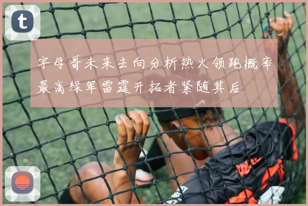 字母哥未来去向分析热火领跑概率最高绿军雷霆开拓者紧随其后