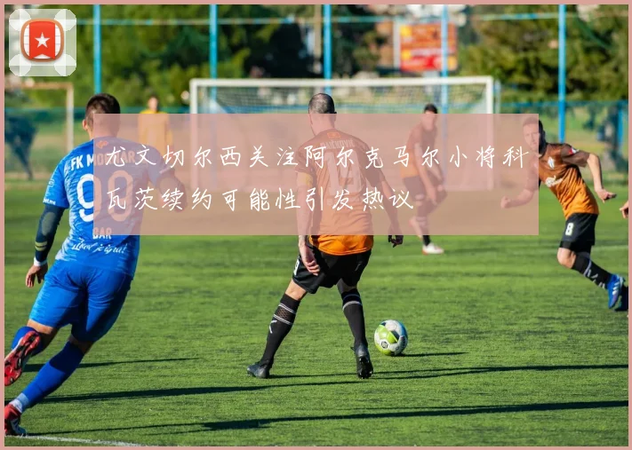 尤文切尔西关注阿尔克马尔小将科瓦茨续约可能性引发热议