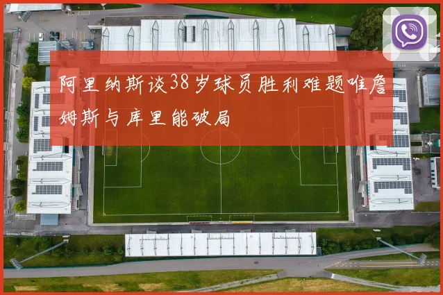 阿里纳斯谈38岁球员胜利难题唯詹姆斯与库里能破局