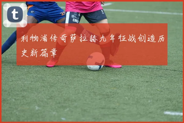 利物浦传奇萨拉赫九年征战创造历史新篇章