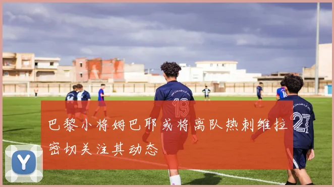巴黎小将姆巴耶或将离队热刺维拉密切关注其动态
