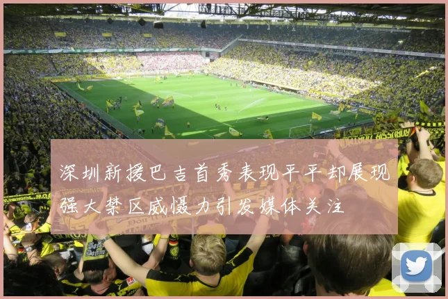 深圳新援巴吉首秀表现平平却展现强大禁区威慑力引发媒体关注