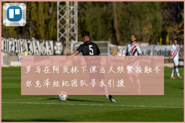 罗马在阿莫林下课当天频繁接触齐尔克泽经纪团队寻求引援