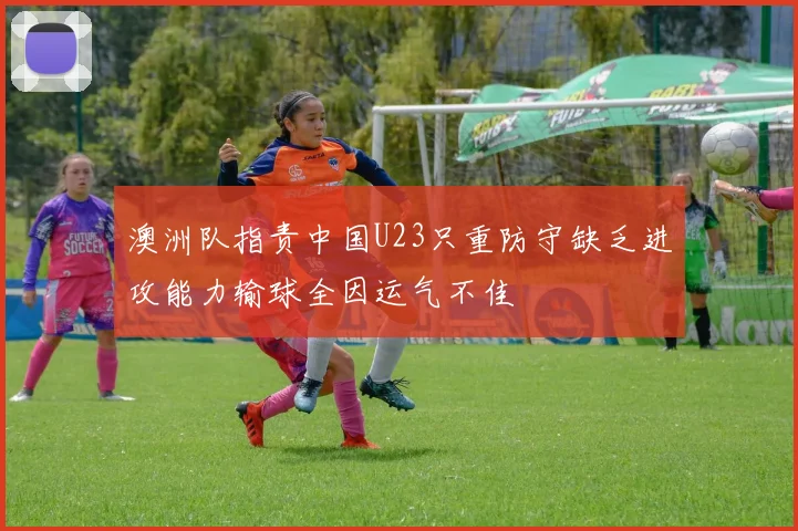 澳洲队指责中国U23只重防守缺乏进攻能力输球全因运气不佳