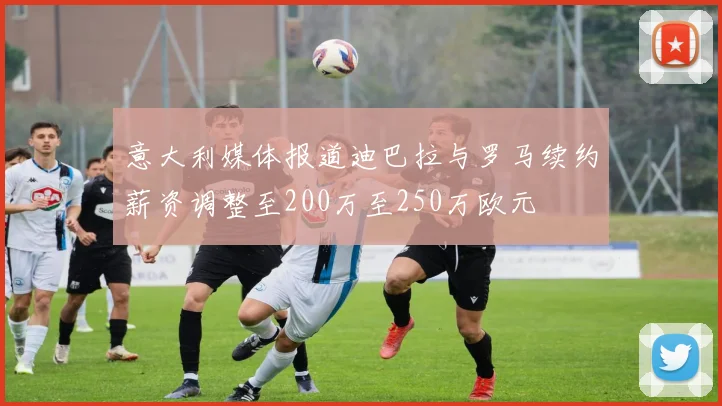 意大利媒体报道迪巴拉与罗马续约薪资调整至200万至250万欧元