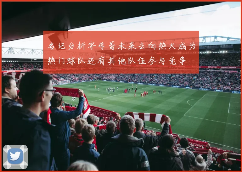名记分析字母哥未来去向热火成为热门球队还有其他队伍参与竞争