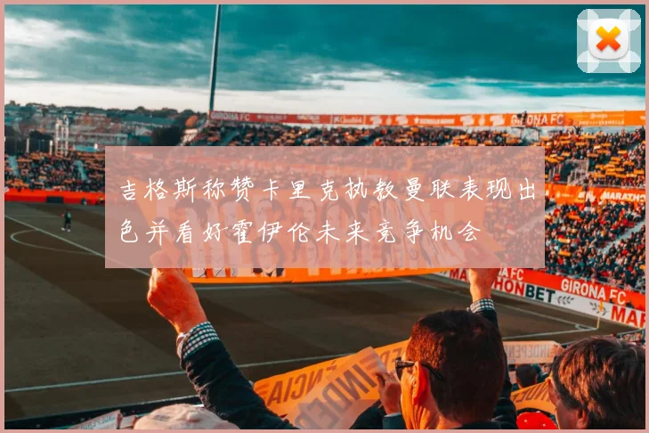 吉格斯称赞卡里克执教曼联表现出色并看好霍伊伦未来竞争机会