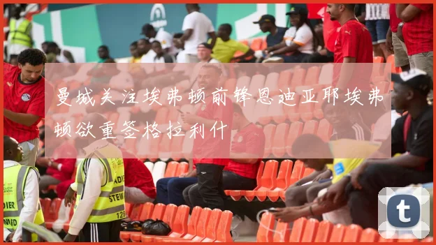 曼城关注埃弗顿前锋恩迪亚耶埃弗顿欲重签格拉利什
