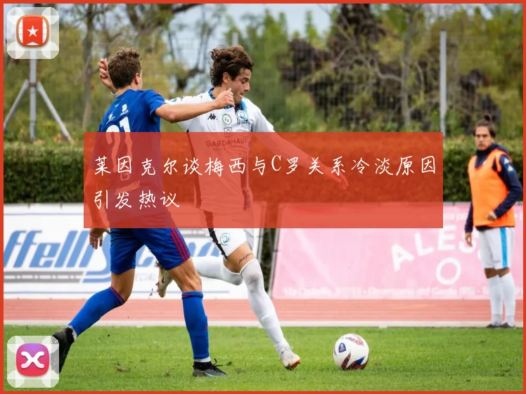 莱因克尔谈梅西与C罗关系冷淡原因引发热议