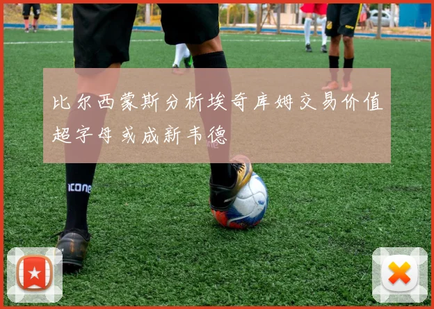 比尔西蒙斯分析埃奇库姆交易价值超字母或成新韦德