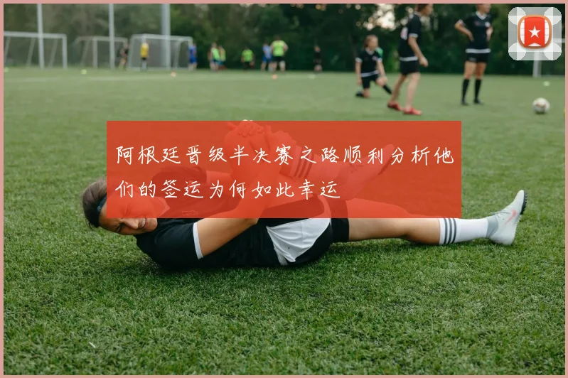 阿根廷晋级半决赛之路顺利分析他们的签运为何如此幸运