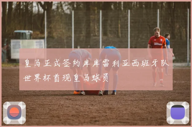 皇马正式签约库库雷利亚西班牙队世界杯首现皇马球员