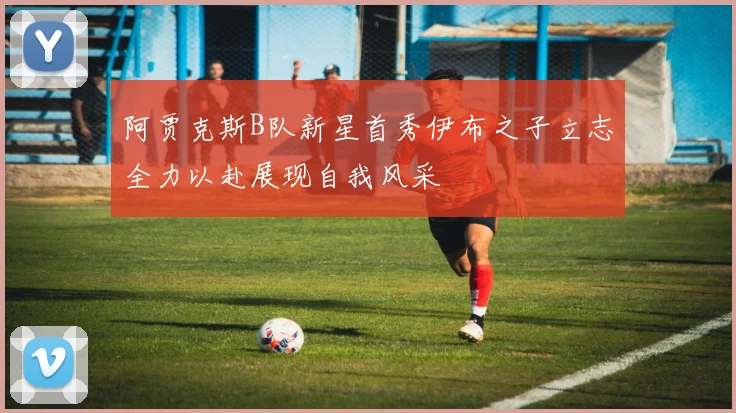 阿贾克斯B队新星首秀伊布之子立志全力以赴展现自我风采