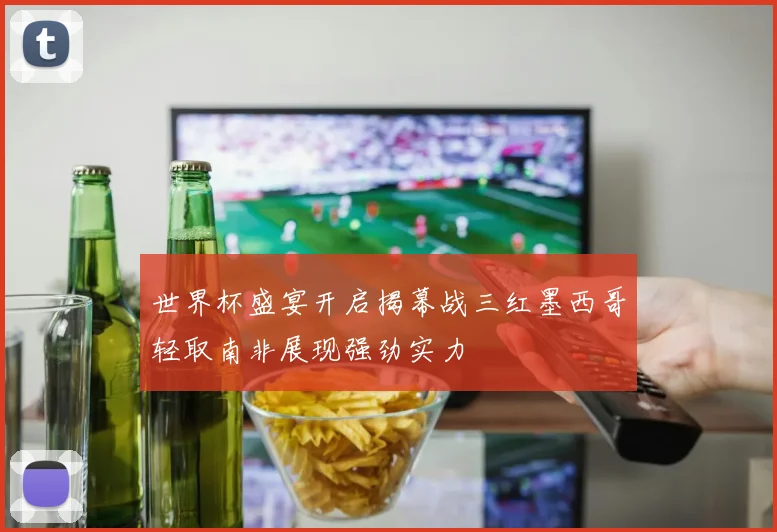 世界杯盛宴开启揭幕战三红墨西哥轻取南非展现强劲实力