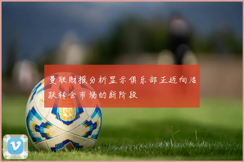 曼联财报分析显示俱乐部正迈向活跃转会市场的新阶段
