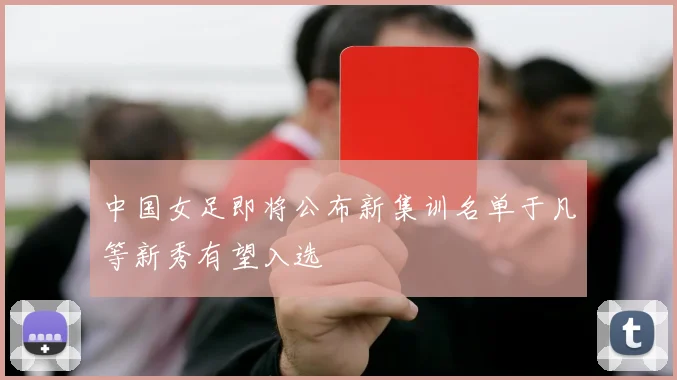 中国女足即将公布新集训名单于凡等新秀有望入选