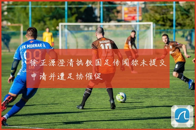 徐正源澄清执教国足传闻称未提交申请并遭足协催促