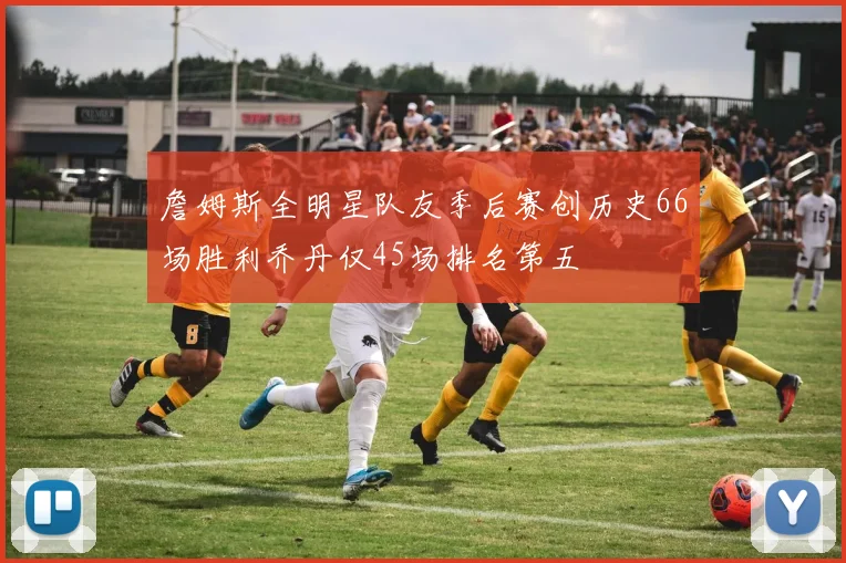 詹姆斯全明星队友季后赛创历史66场胜利乔丹仅45场排名第五