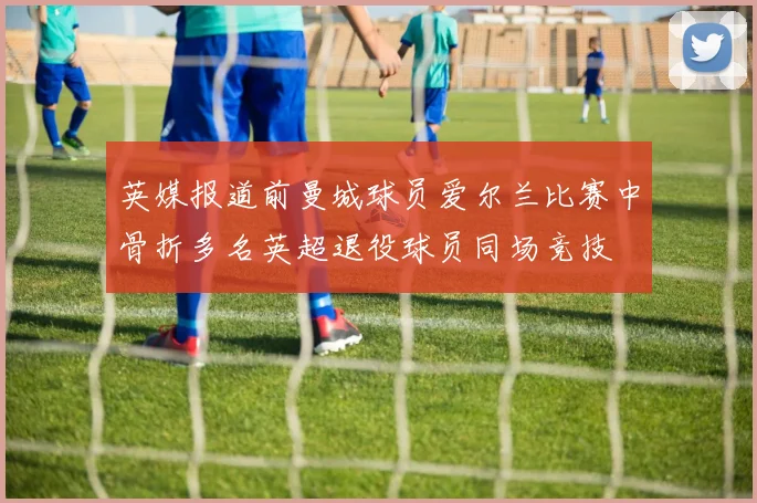 英媒报道前曼城球员爱尔兰比赛中骨折多名英超退役球员同场竞技