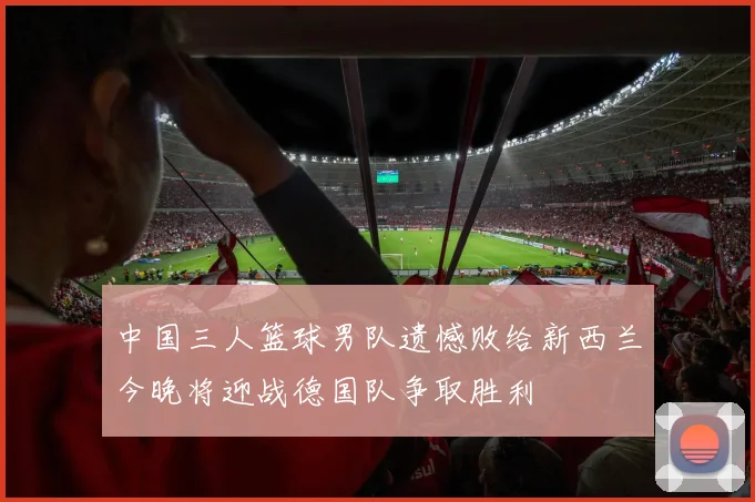 中国三人篮球男队遗憾败给新西兰今晚将迎战德国队争取胜利