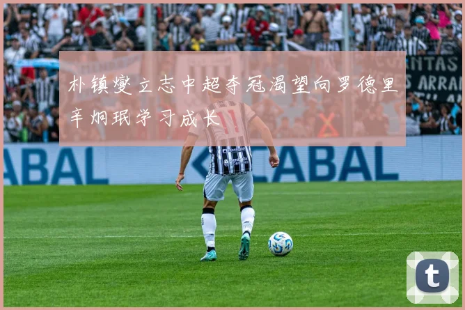朴镇燮立志中超夺冠渴望向罗德里辛炯珉学习成长
