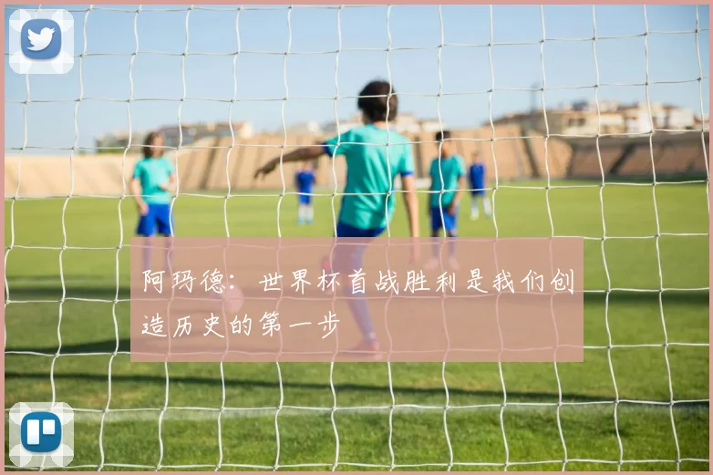阿玛德：世界杯首战胜利是我们创造历史的第一步