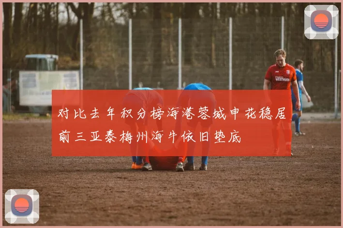 对比去年积分榜海港蓉城申花稳居前三亚泰梅州海牛依旧垫底