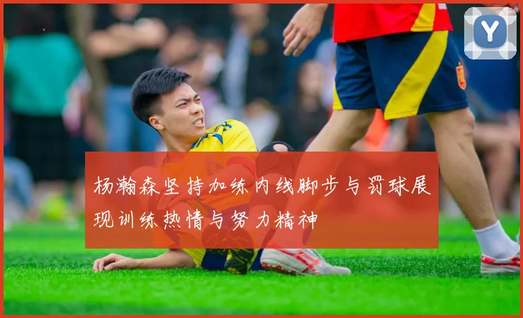 杨瀚森坚持加练内线脚步与罚球展现训练热情与努力精神