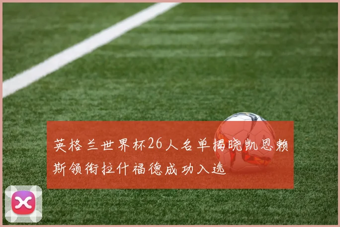 英格兰世界杯26人名单揭晓凯恩赖斯领衔拉什福德成功入选