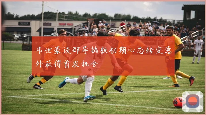 韦世豪谈邵导执教初期心态转变意外获得首发机会
