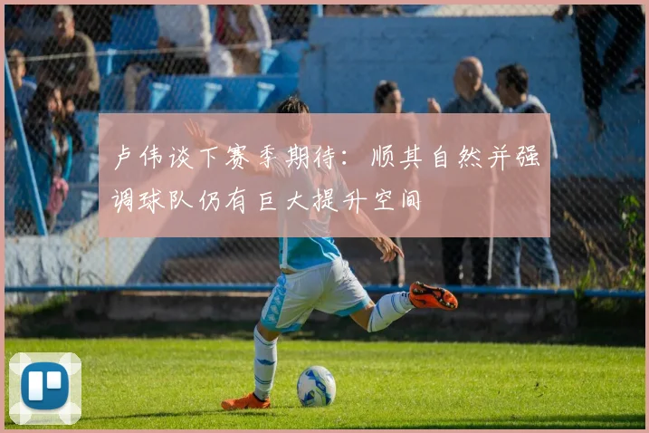 卢伟谈下赛季期待：顺其自然并强调球队仍有巨大提升空间